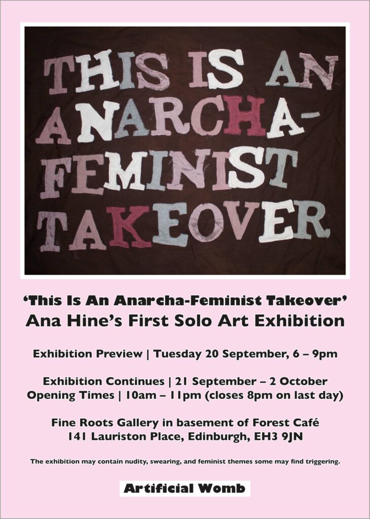 Poster for "This is an Anarcha-Feminist Takeover". Pink background, image of a large applique piece with the words "THIS IS AN ANARCHA FEMINIST TAKEOVER" sewn onto it. The text on the poster reads: "Ana Hine's First Solo Art Exhibition. Exhibition preview: Tuesday 20 September, 6-9pm. Exhibition Continues: 21 September - 2 October. Opening Times: 10am - 11pm (close 8pm on last day). Fine Roots Gallery in basement of Forest Cafe. 141 Lauriston Place, Edinburgh, EH3 9JN. This exhibition may contain nudity, swearing, and feminist themes some may find triggering. Artificial Womb."